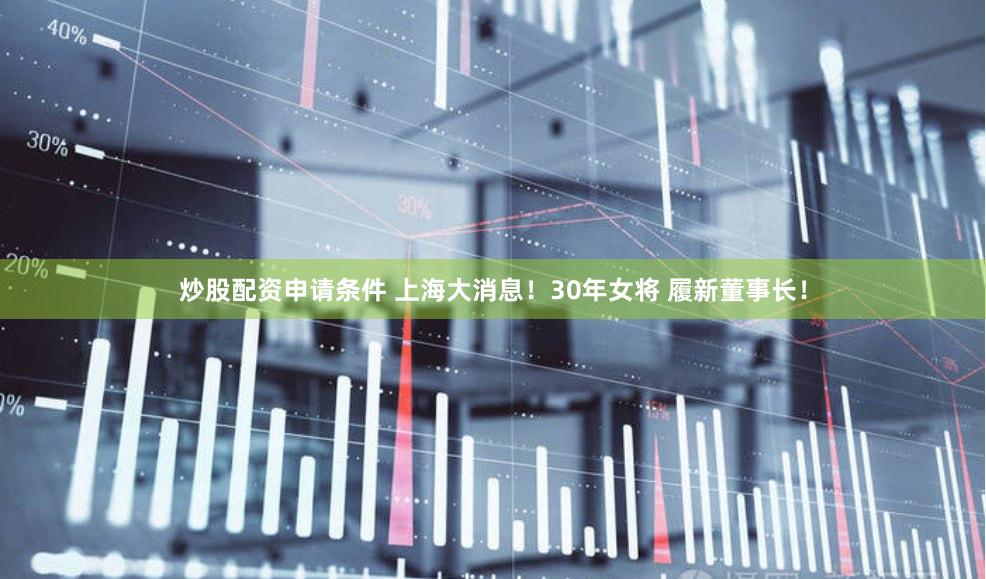 炒股配资申请条件 上海大消息！30年女将 履新董事长！