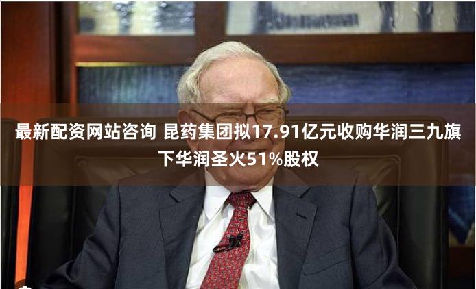 最新配资网站咨询 昆药集团拟17.91亿元收购华润三九旗下华润圣火51%股权
