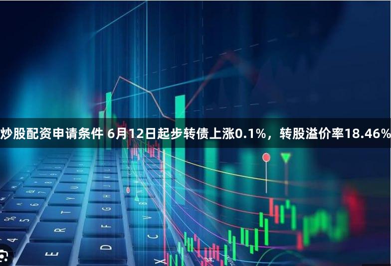 炒股配资申请条件 6月12日起步转债上涨0.1%，转股溢价率18.46%