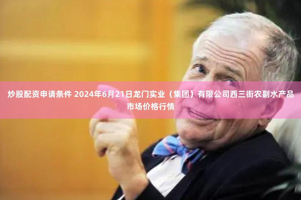 炒股配资申请条件 2024年6月21日龙门实业(集团)有限公司西三街农副水产品市场价格行情
