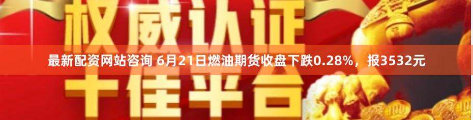 最新配资网站咨询 6月21日燃油期货收盘下跌0.28%，报3532元