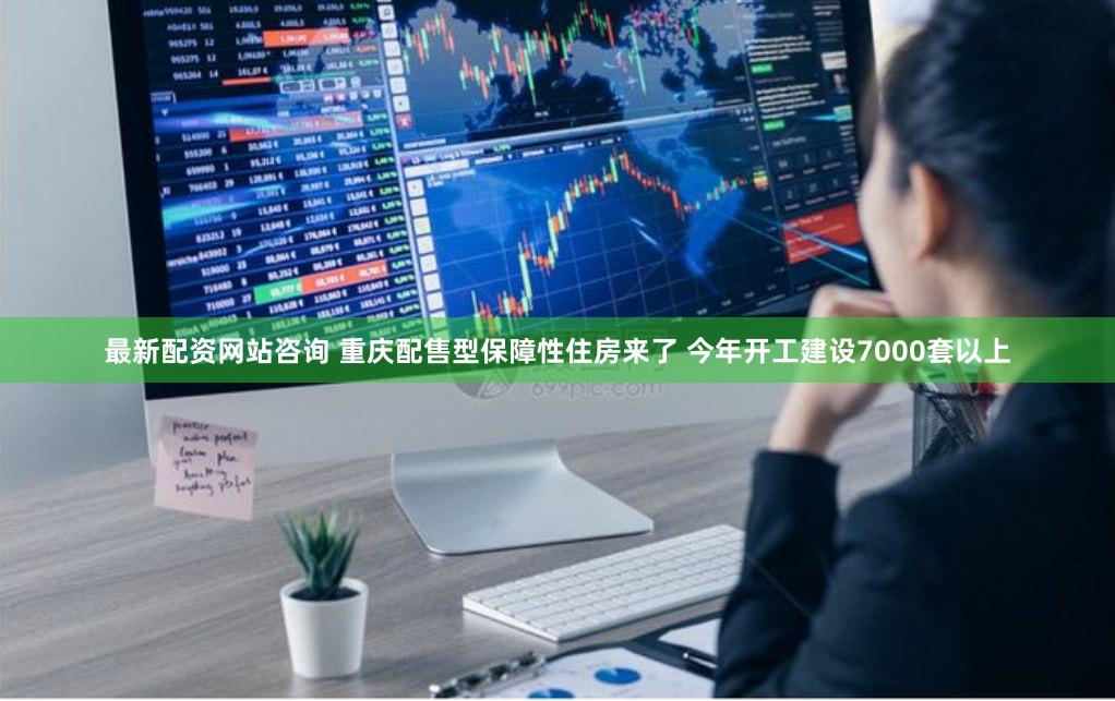 最新配资网站咨询 重庆配售型保障性住房来了 今年开工建设7000套以上