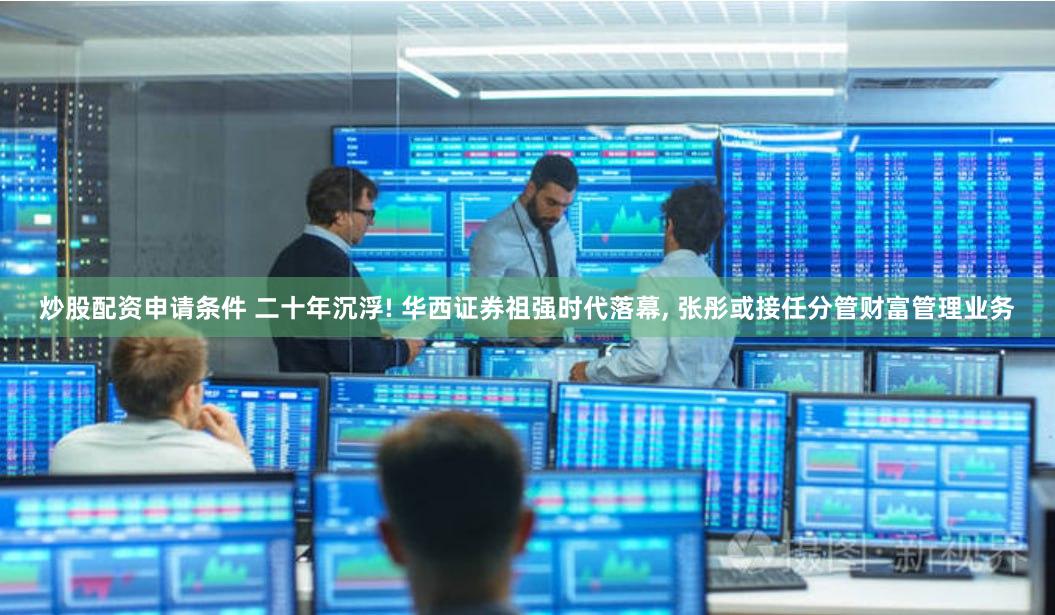 炒股配资申请条件 二十年沉浮! 华西证券祖强时代落幕, 张彤或接任分管财富管理业务