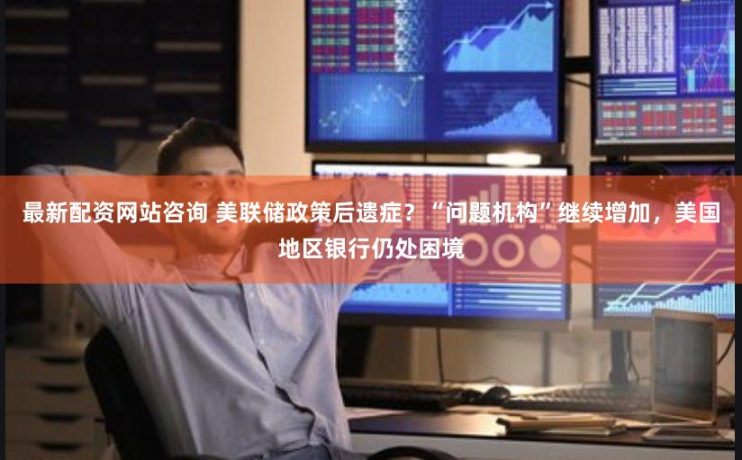 最新配资网站咨询 美联储政策后遗症？“问题机构”继续增加，美国地区银行仍处困境