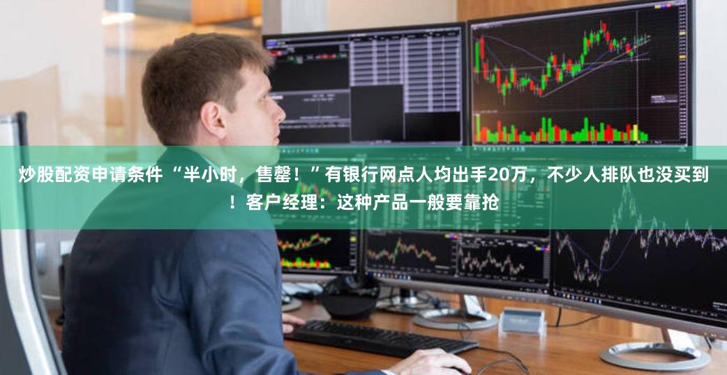 炒股配资申请条件 “半小时，售罄！”有银行网点人均出手20万，不少人排队也没买到！客户经理：这种产品一般要靠抢