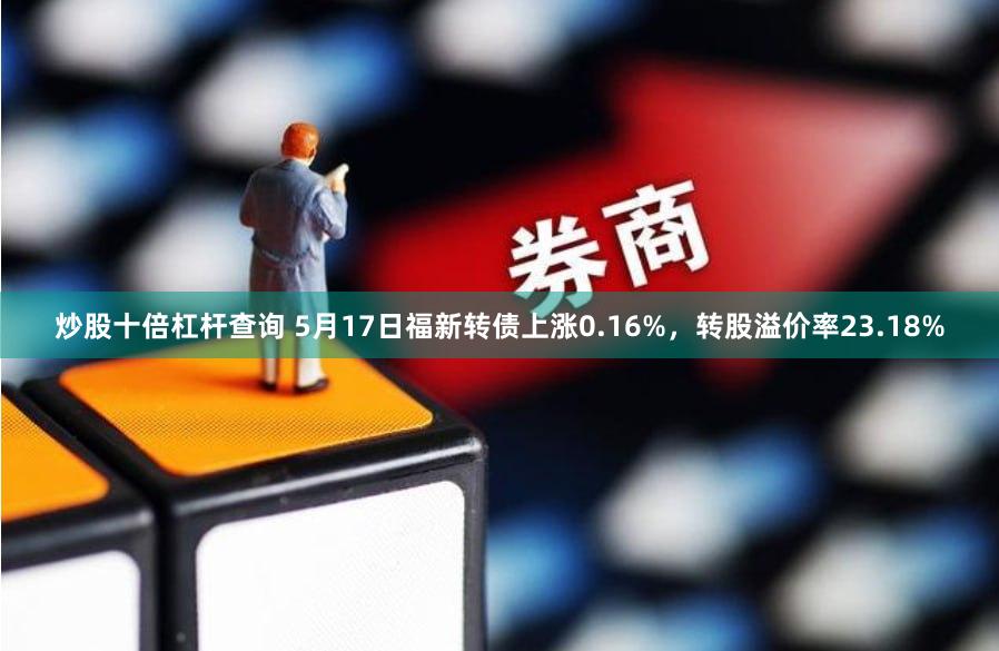 炒股十倍杠杆查询 5月17日福新转债上涨0.16%，转股溢价率23.18%