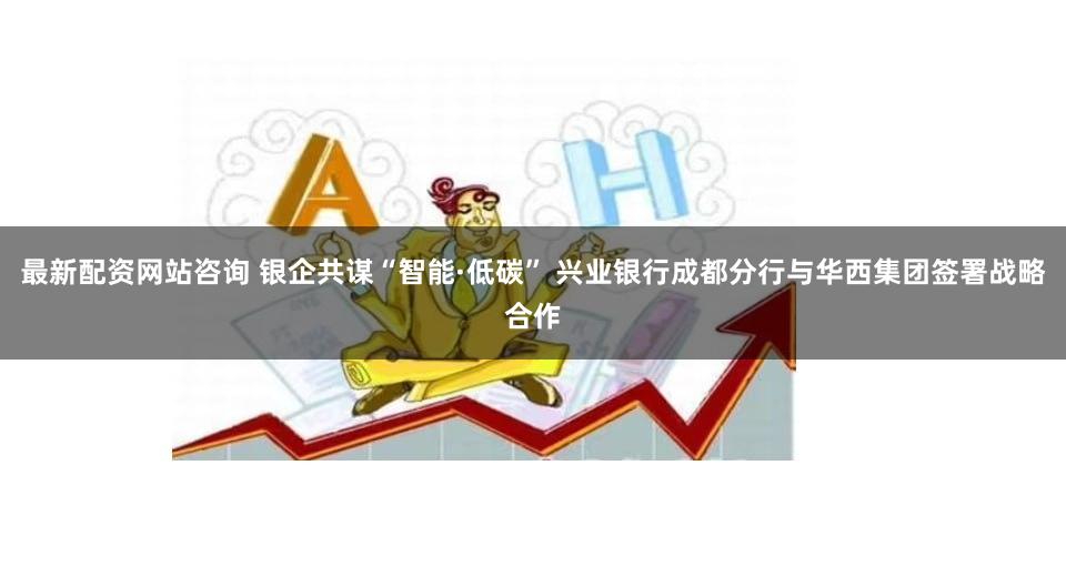 最新配资网站咨询 银企共谋“智能·低碳” 兴业银行成都分行与华西集团签署战略合作