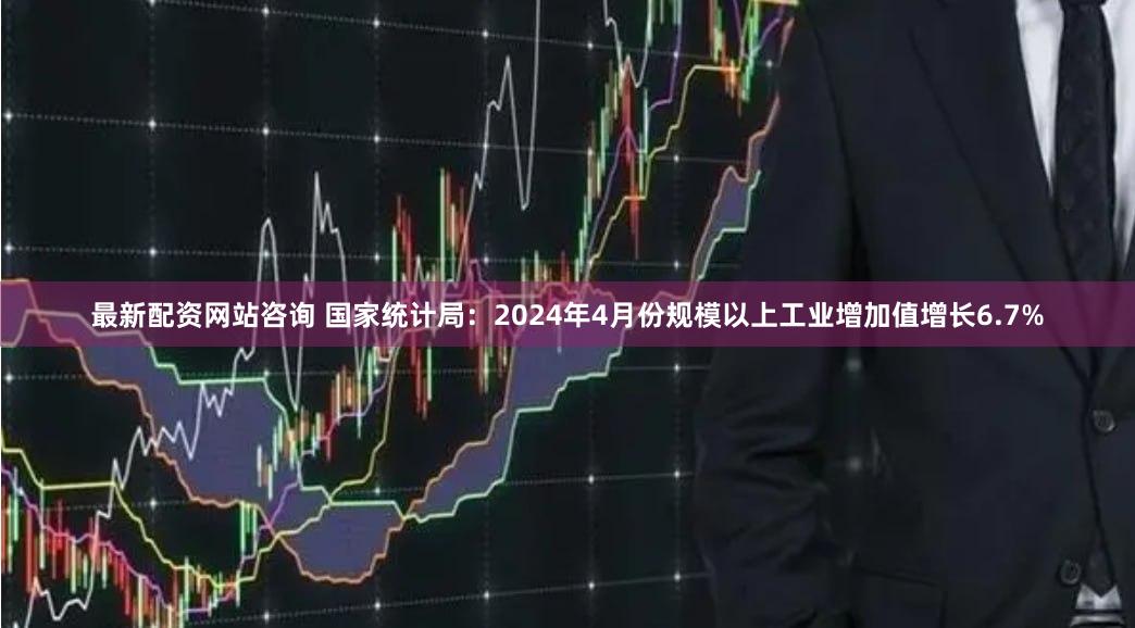 最新配资网站咨询 国家统计局：2024年4月份规模以上工业增加值增长6.7%