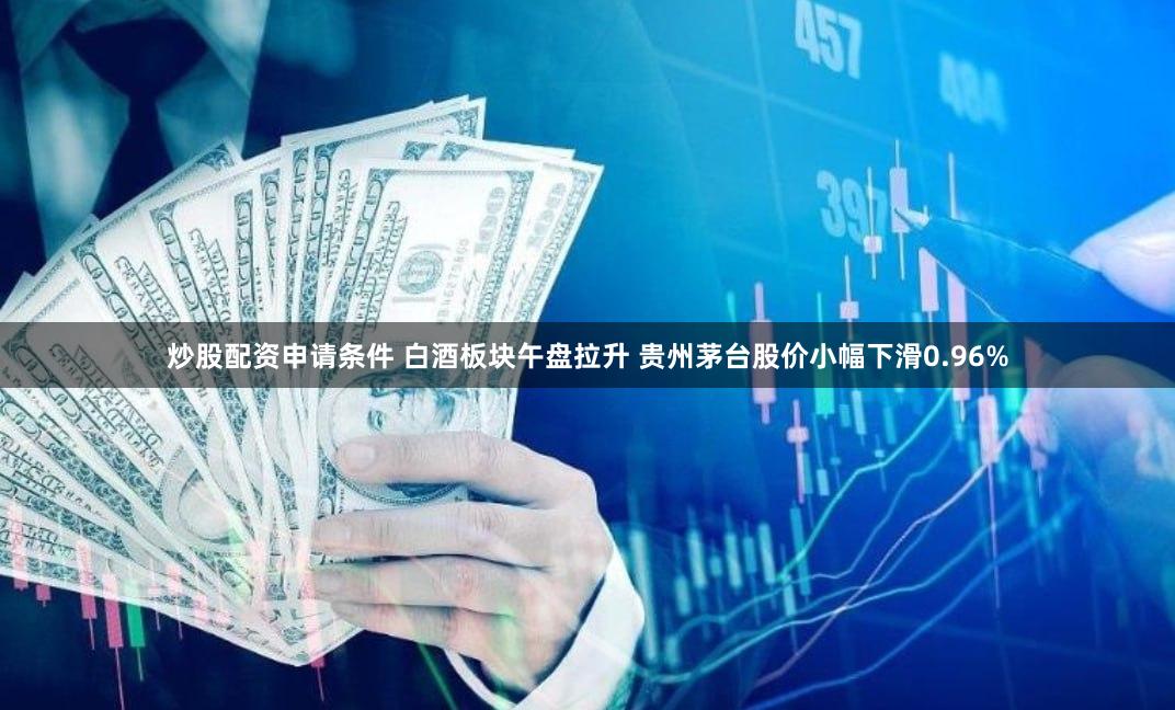 炒股配资申请条件 白酒板块午盘拉升 贵州茅台股价小幅下滑0.96%