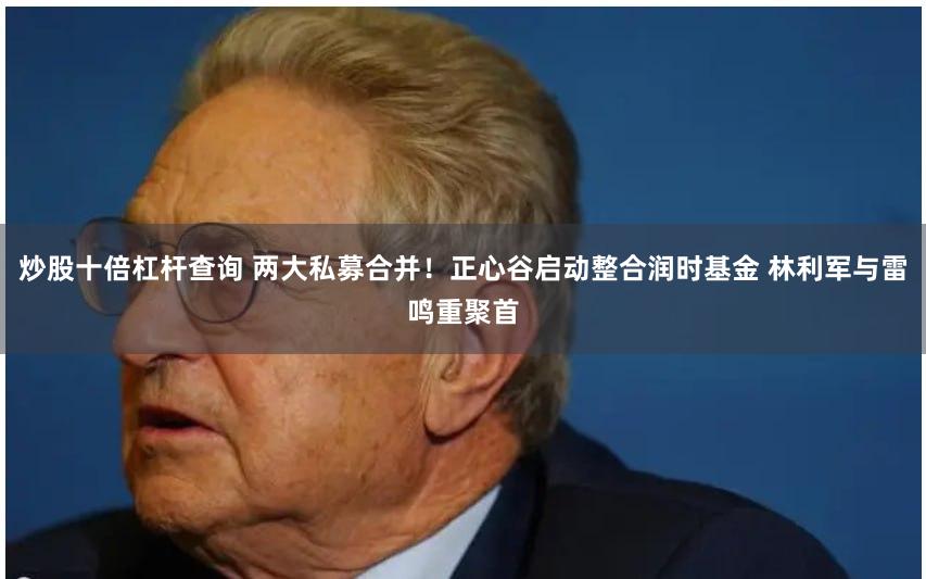 炒股十倍杠杆查询 两大私募合并！正心谷启动整合润时基金 林利军与雷鸣重聚首