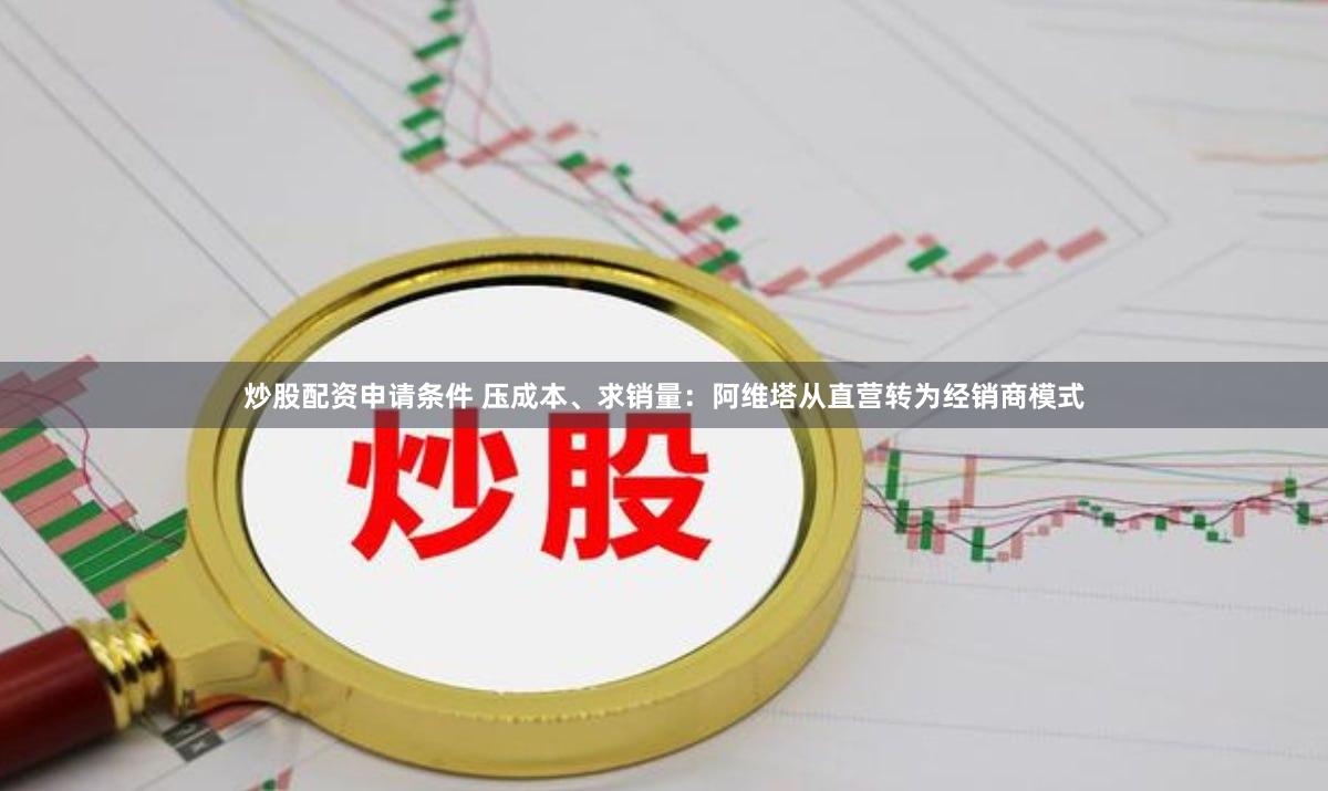 炒股配资申请条件 压成本、求销量：阿维塔从直营转为经销商模式