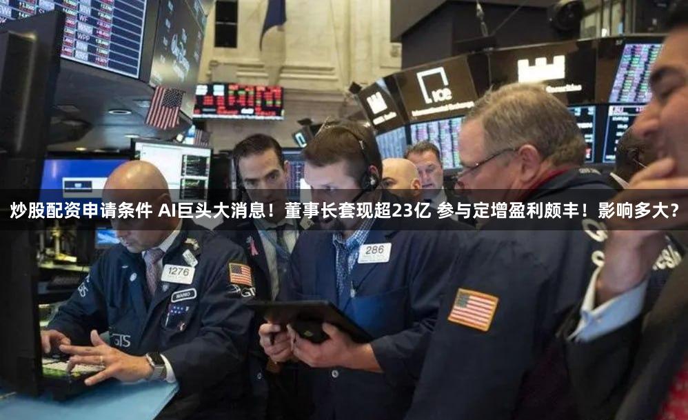 炒股配资申请条件 AI巨头大消息！董事长套现超23亿 参与定增盈利颇丰！影响多大？