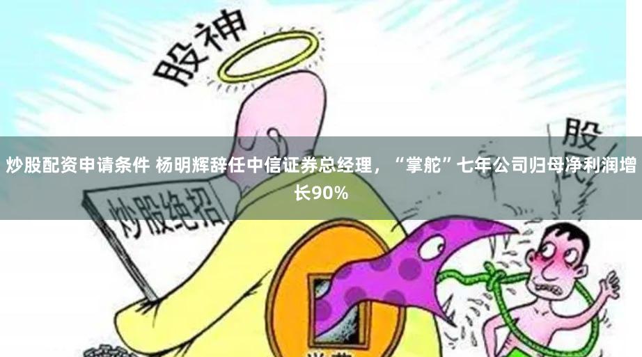 炒股配资申请条件 杨明辉辞任中信证券总经理，“掌舵”七年公司归母净利润增长90%