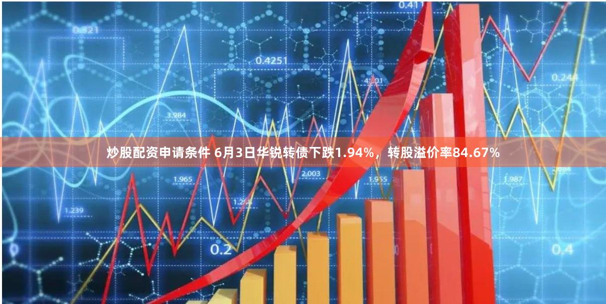 炒股配资申请条件 6月3日华锐转债下跌1.94%，转股溢价率84.67%