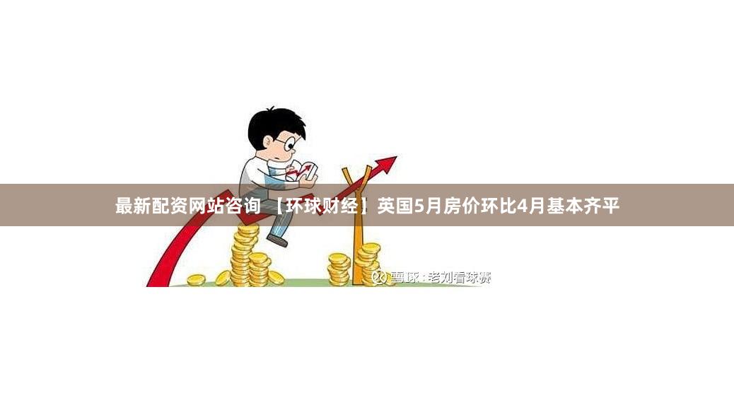 最新配资网站咨询 【环球财经】英国5月房价环比4月基本齐平