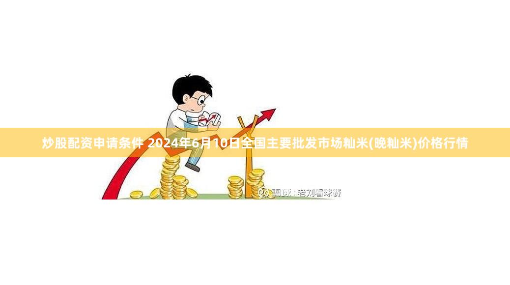 炒股配资申请条件 2024年6月10日全国主要批发市场籼米(晚籼米)价格行情