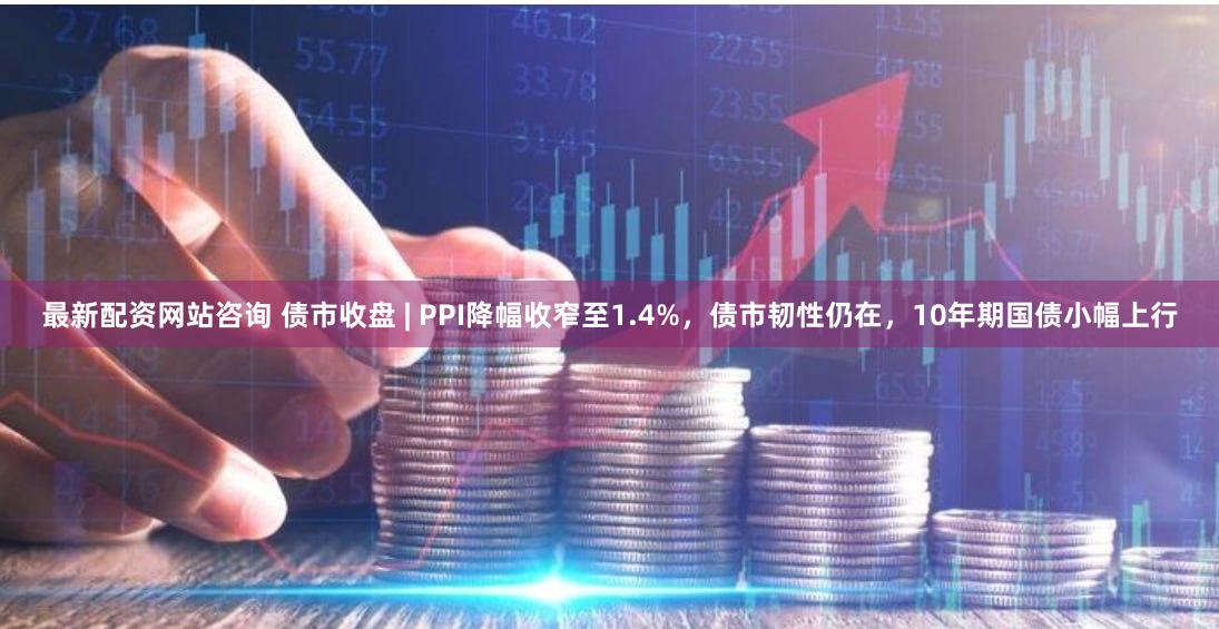 最新配资网站咨询 债市收盘 | PPI降幅收窄至1.4%，债市韧性仍在，10年期国债小幅上行
