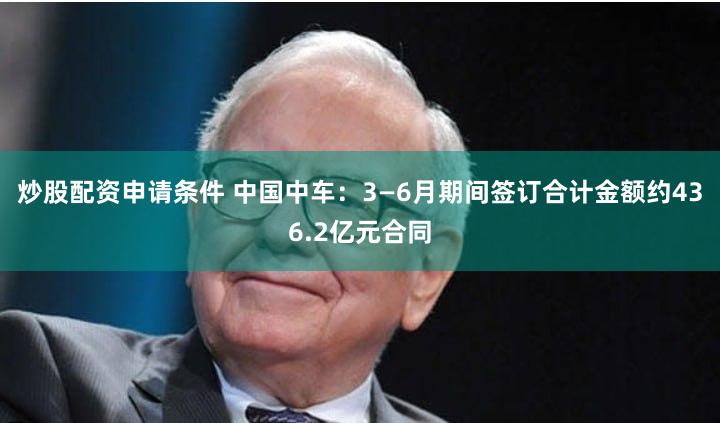 炒股配资申请条件 中国中车：3—6月期间签订合计金额约436.2亿元合同