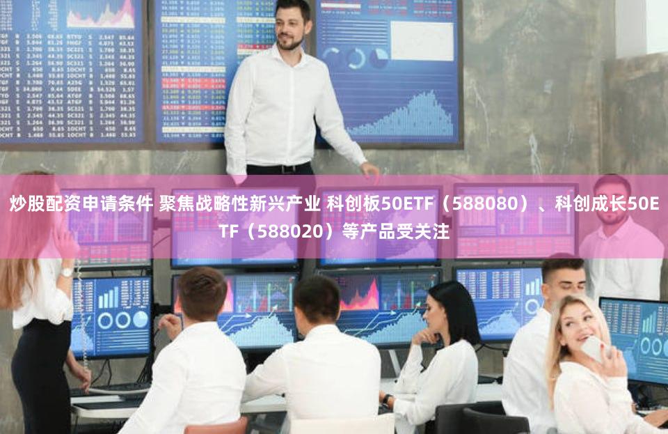 炒股配资申请条件 聚焦战略性新兴产业 科创板50ETF（588080）、科创成长50ETF（588020）等产品受关注