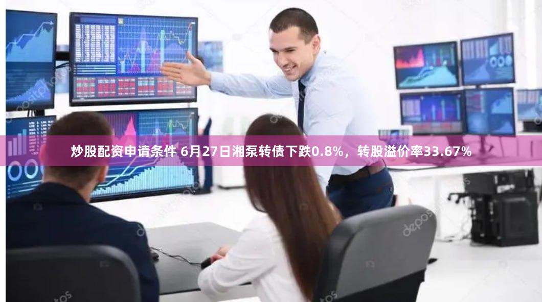 炒股配资申请条件 6月27日湘泵转债下跌0.8%，转股溢价率33.67%