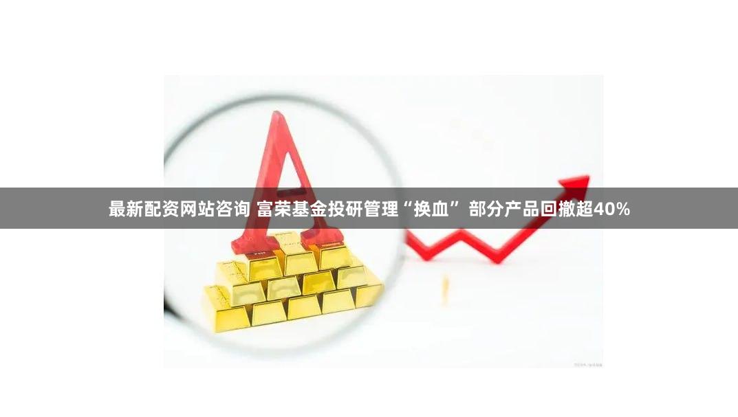 最新配资网站咨询 富荣基金投研管理“换血” 部分产品回撤超40%