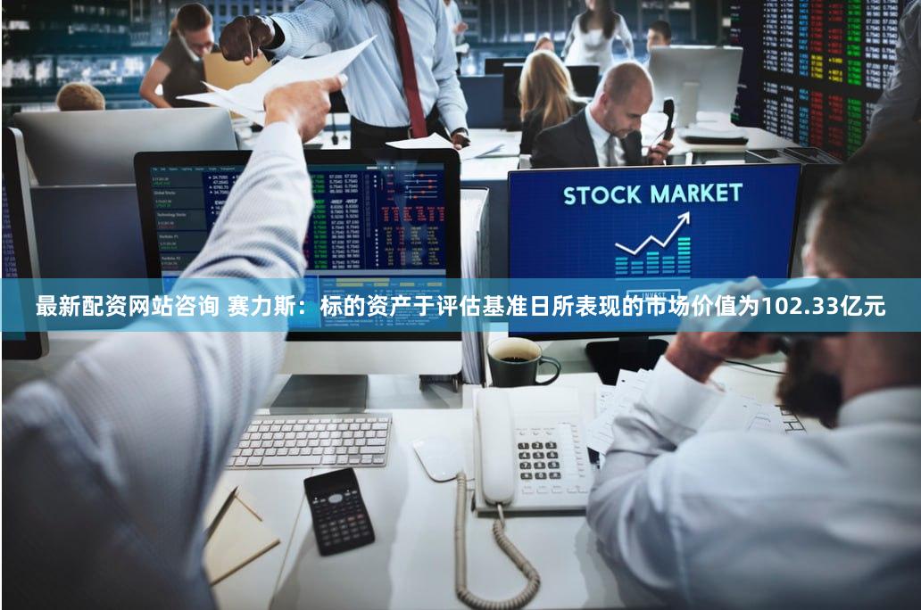最新配资网站咨询 赛力斯：标的资产于评估基准日所表现的市场价值为102.33亿元