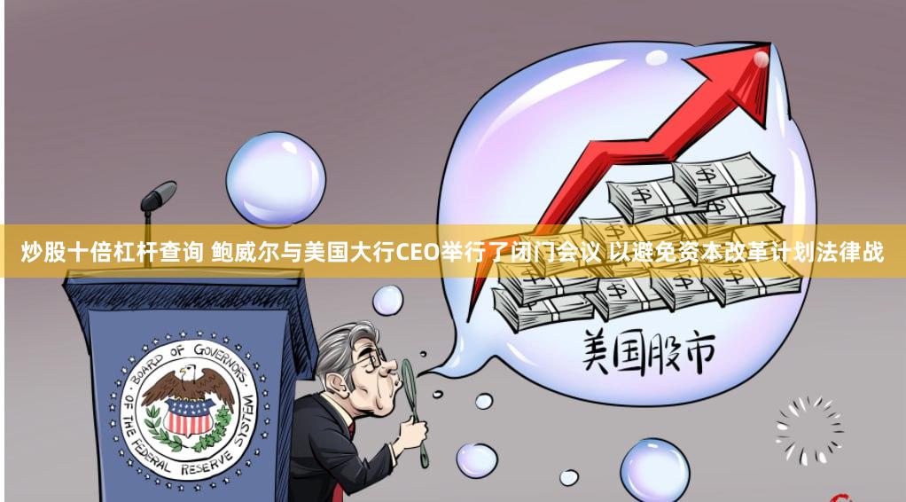 炒股十倍杠杆查询 鲍威尔与美国大行CEO举行了闭门会议 以避免资本改革计划法律战