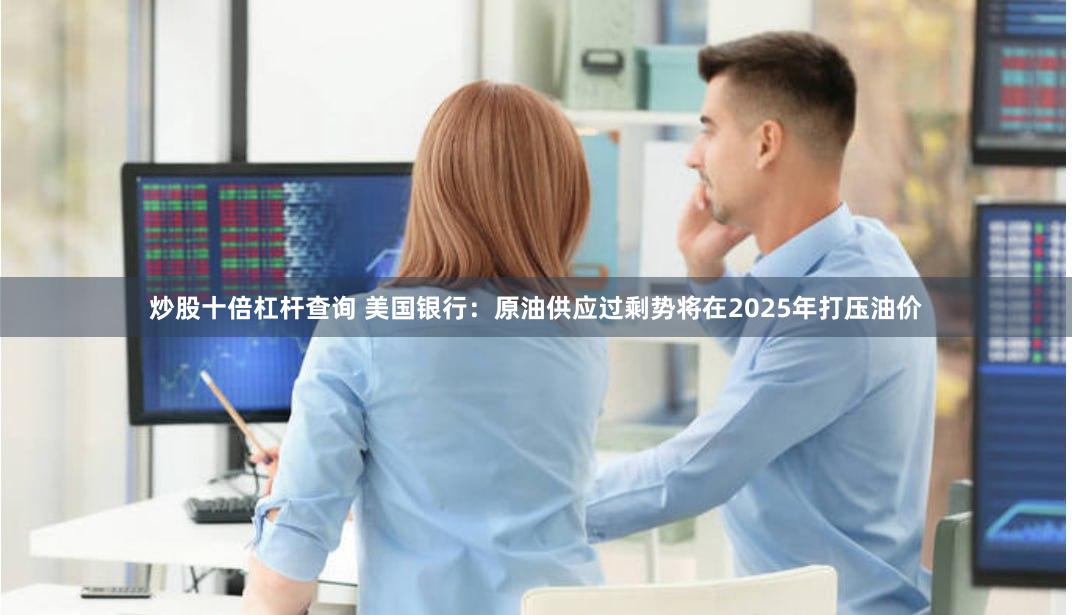 炒股十倍杠杆查询 美国银行：原油供应过剩势将在2025年打压油价