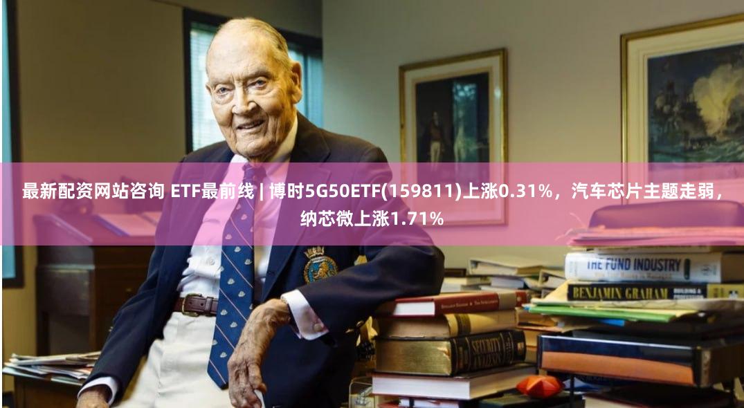 最新配资网站咨询 ETF最前线 | 博时5G50ETF(159811)上涨0.31%，汽车芯片主题走弱，纳芯微上涨1.71%