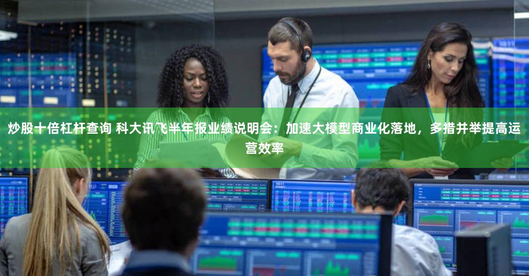 炒股十倍杠杆查询 科大讯飞半年报业绩说明会：加速大模型商业化落地，多措并举提高运营效率