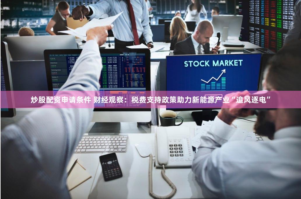 炒股配资申请条件 财经观察：税费支持政策助力新能源产业“追风逐电”