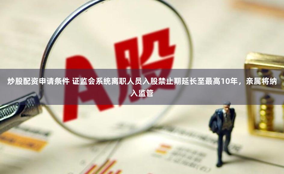 炒股配资申请条件 证监会系统离职人员入股禁止期延长至最高10年，亲属将纳入监管