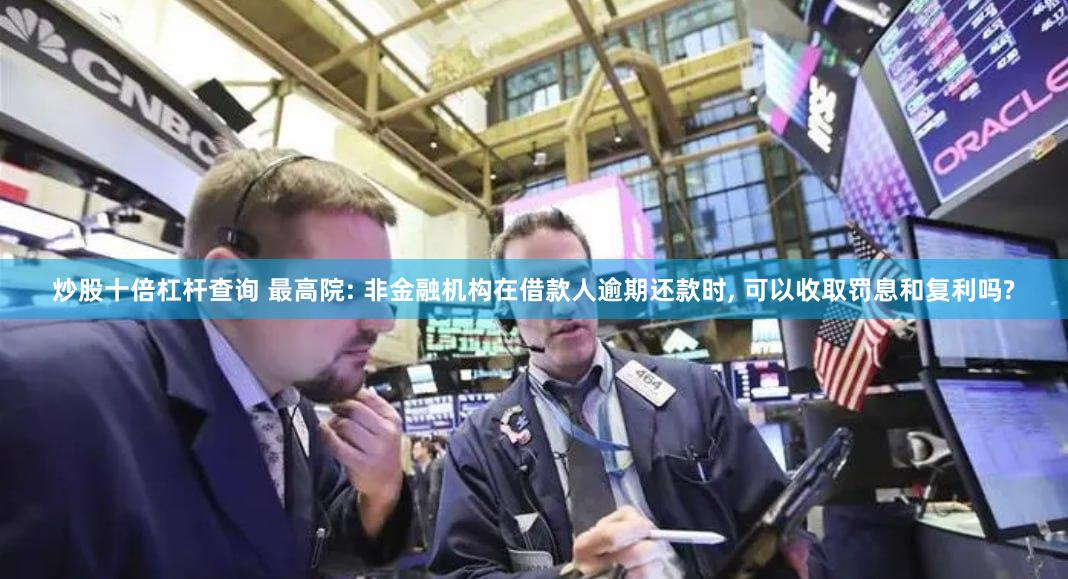 炒股十倍杠杆查询 最高院: 非金融机构在借款人逾期还款时, 可以收取罚息和复利吗?