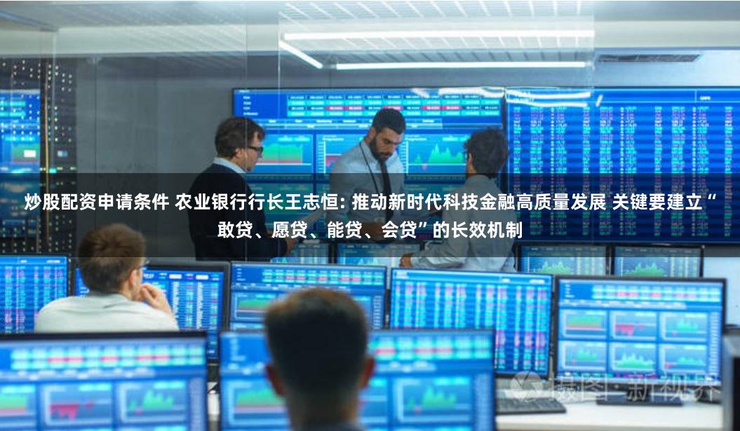 炒股配资申请条件 农业银行行长王志恒: 推动新时代科技金融高质量发展 关键要建立“敢贷、愿贷、能贷、会贷”的长效机制