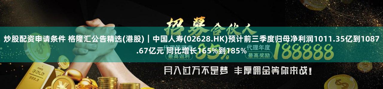 炒股配资申请条件 格隆汇公告精选(港股)︱中国人寿(02628.HK)预计前三季度归母净利润1011.35亿到1087.67亿元 同比增长165%到185%