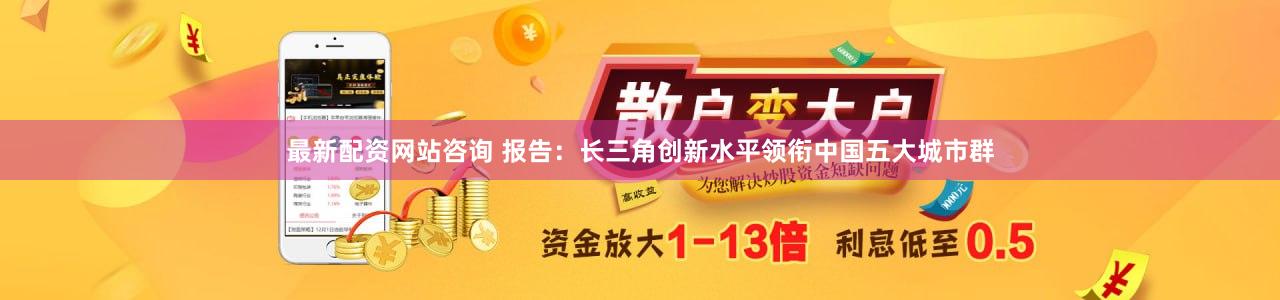 最新配资网站咨询 报告：长三角创新水平领衔中国五大城市群
