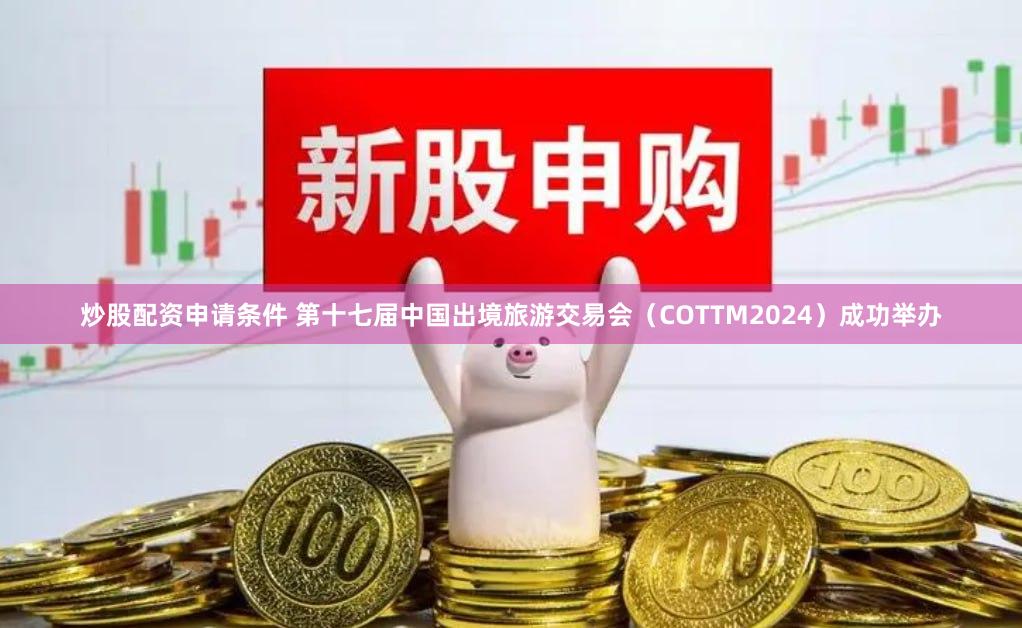 炒股配资申请条件 第十七届中国出境旅游交易会（COTTM2024）成功举办