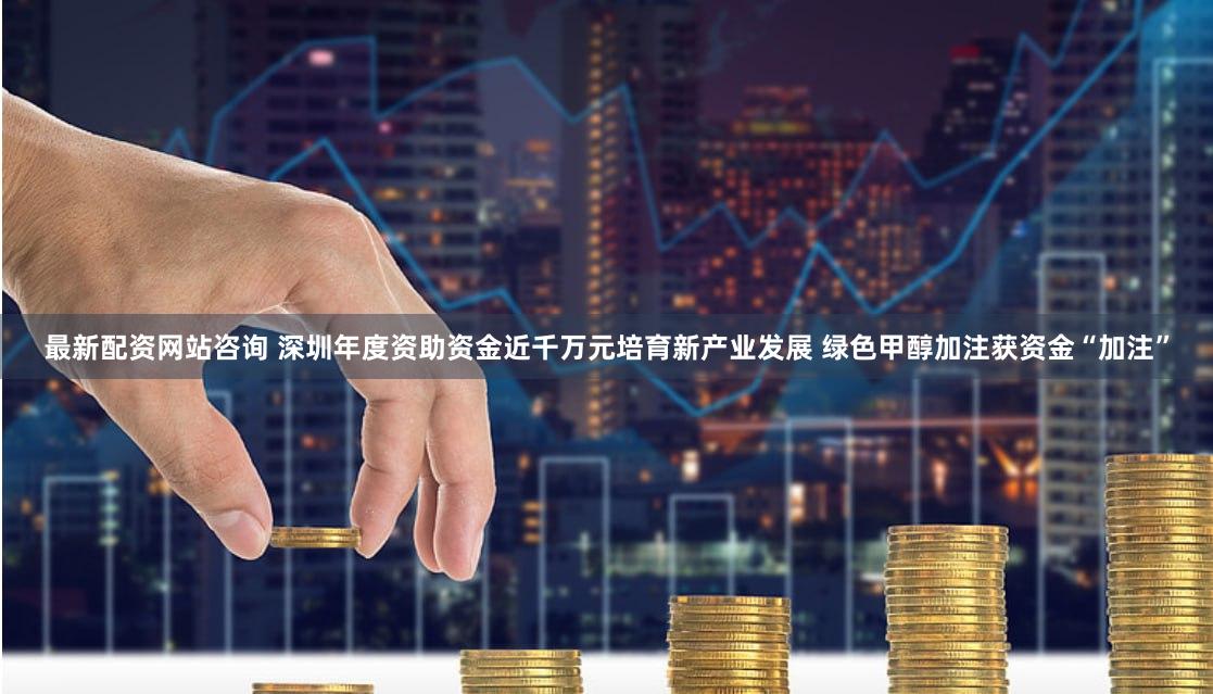 最新配资网站咨询 深圳年度资助资金近千万元培育新产业发展 绿色甲醇加注获资金“加注”
