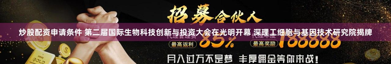 炒股配资申请条件 第二届国际生物科技创新与投资大会在光明开幕 深理工细胞与基因技术研究院揭牌