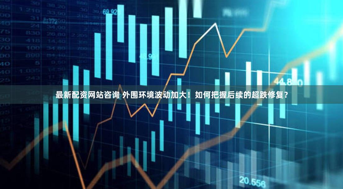 最新配资网站咨询 外围环境波动加大！如何把握后续的超跌修复？