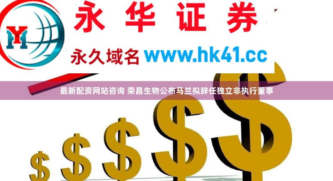 最新配资网站咨询 荣昌生物公布马兰拟辞任独立非执行董事