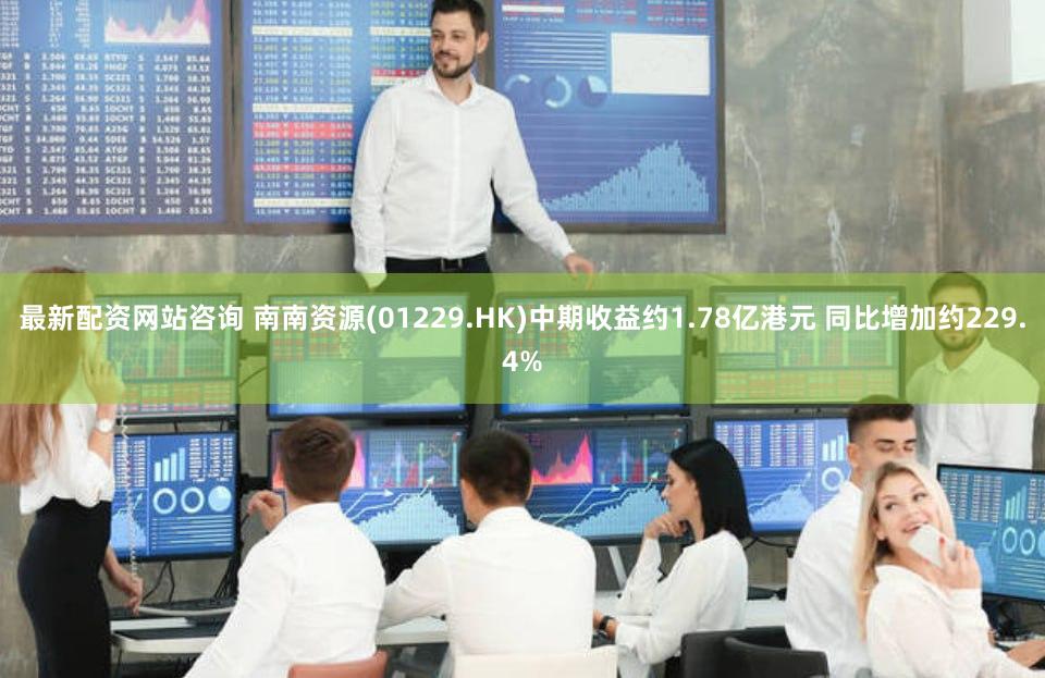 最新配资网站咨询 南南资源(01229.HK)中期收益约1.78亿港元 同比增加约229.4%
