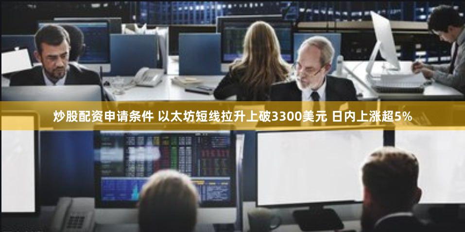 炒股配资申请条件 以太坊短线拉升上破3300美元 日内上涨超5%