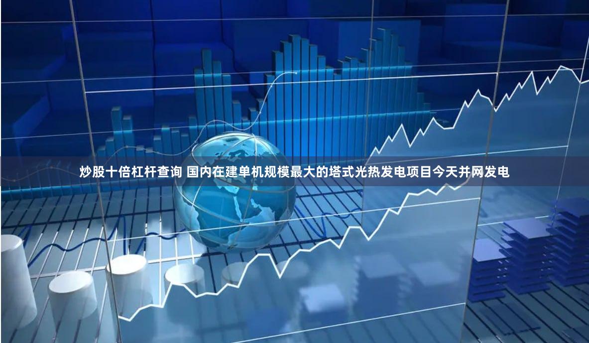 炒股十倍杠杆查询 国内在建单机规模最大的塔式光热发电项目今天并网发电