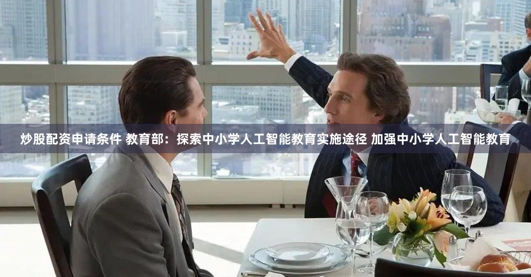 炒股配资申请条件 教育部：探索中小学人工智能教育实施途径 加强中小学人工智能教育