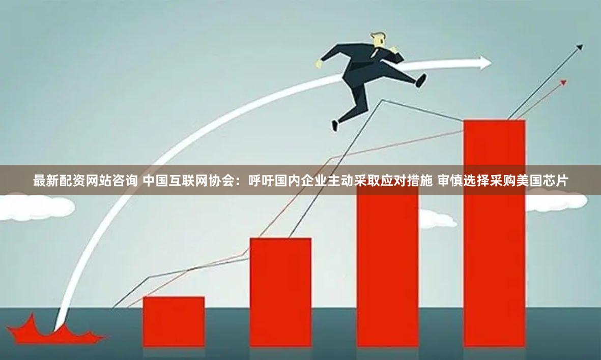 最新配资网站咨询 中国互联网协会：呼吁国内企业主动采取应对措施 审慎选择采购美国芯片
