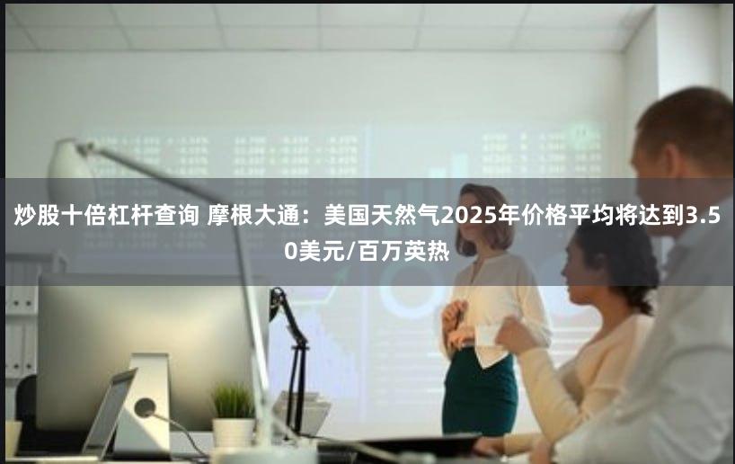 炒股十倍杠杆查询 摩根大通：美国天然气2025年价格平均将达到3.50美元/百万英热