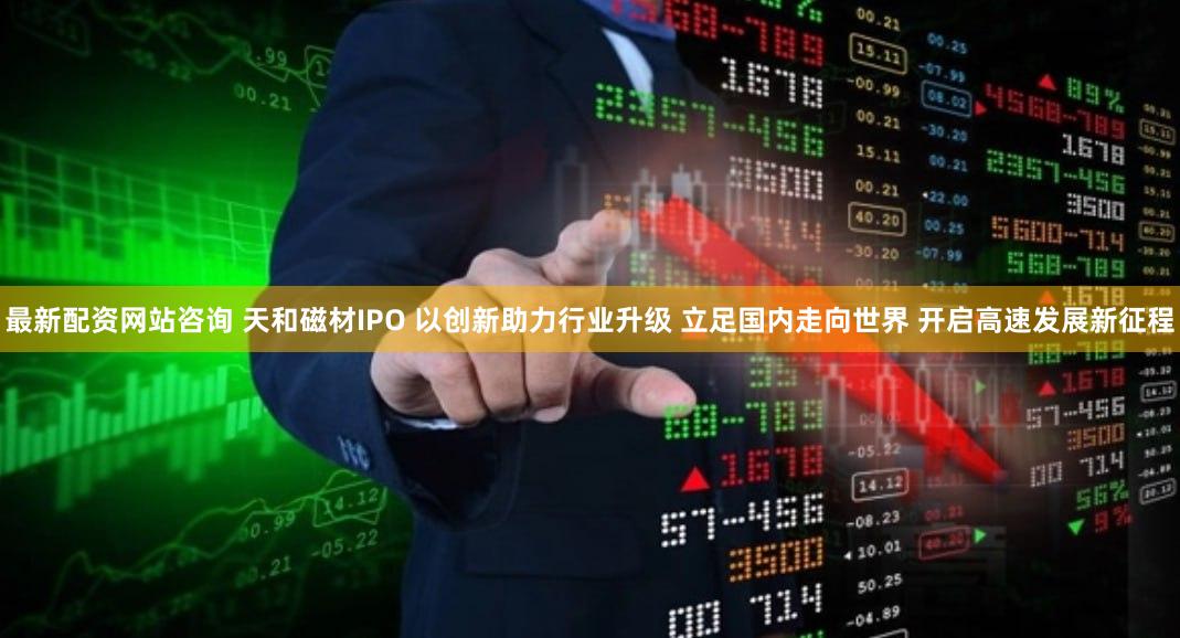 最新配资网站咨询 天和磁材IPO 以创新助力行业升级 立足国内走向世界 开启高速发展新征程