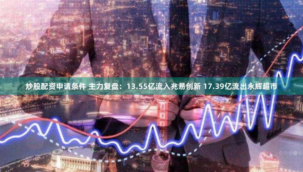 炒股配资申请条件 主力复盘：13.55亿流入兆易创新 17.39亿流出永辉超市