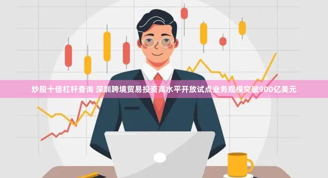 炒股十倍杠杆查询 深圳跨境贸易投资高水平开放试点业务规模突破900亿美元